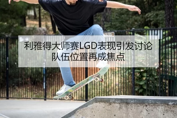 利雅得大师赛LGD表现引发讨论 队伍位置再成焦点