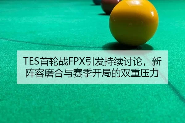 TES首轮战FPX引发持续讨论，新阵容磨合与赛季开局的双重压力